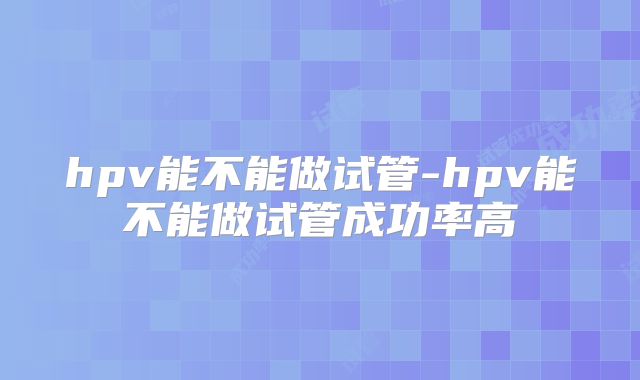 hpv能不能做试管-hpv能不能做试管成功率高