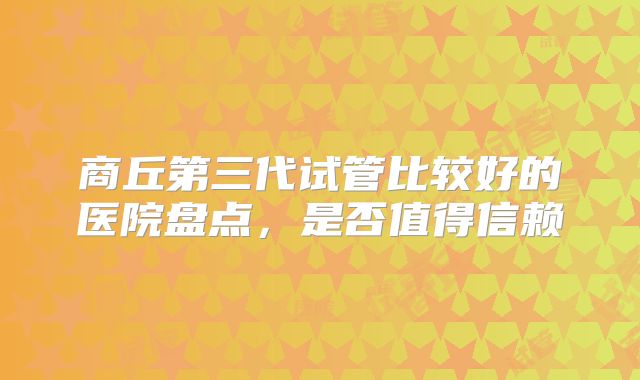 商丘第三代试管比较好的医院盘点，是否值得信赖
