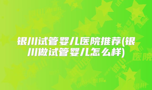 银川试管婴儿医院推荐(银川做试管婴儿怎么样)