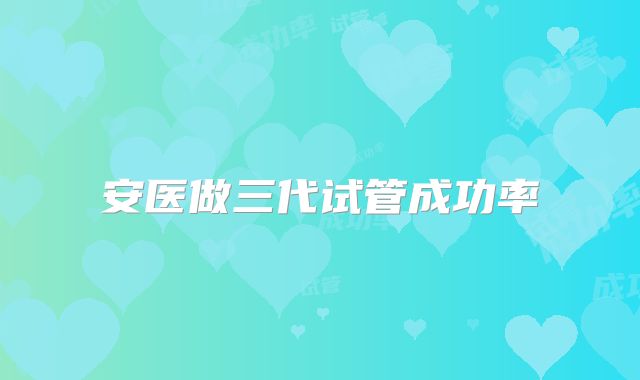 安医做三代试管成功率