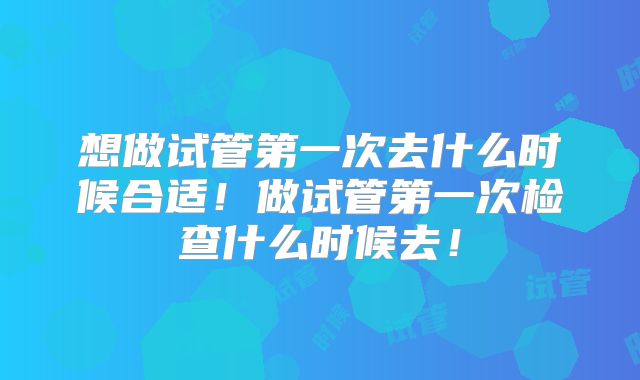 想做试管第一次去什么时候合适！做试管第一次检查什么时候去！