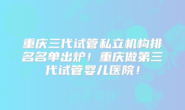重庆三代试管私立机构排名名单出炉!重庆做第三代试管婴儿医院!