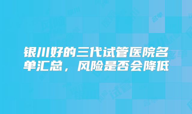银川好的三代试管医院名单汇总,风险是否会降低