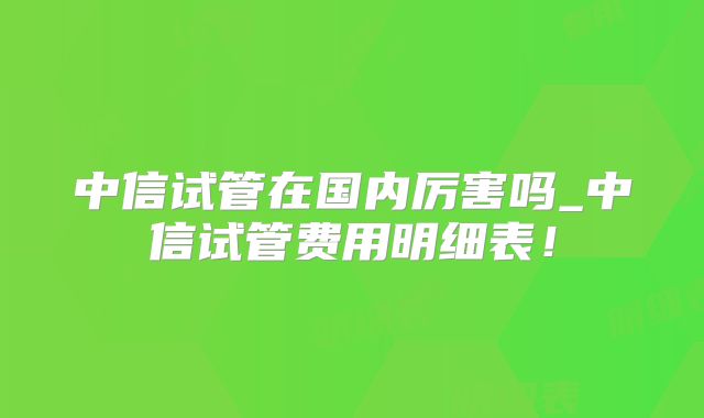 中信试管在国内厉害吗_中信试管费用明细表！