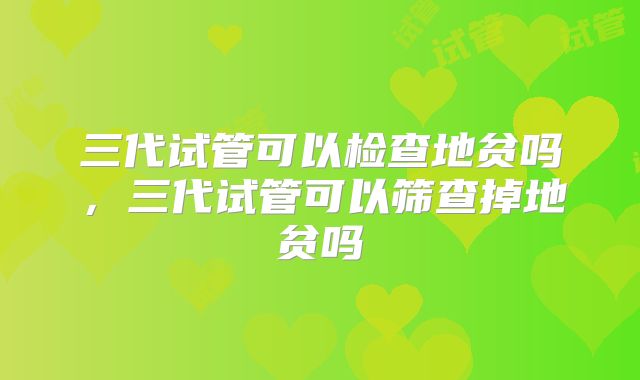 三代试管可以检查地贫吗，三代试管可以筛查掉地贫吗