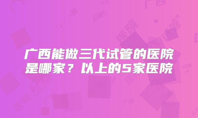 广西能做三代试管的医院是哪家？以上的5家医院