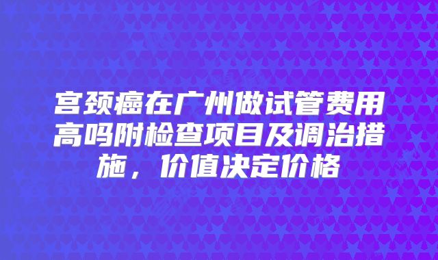 宫颈癌在广州做试管费用高吗附检查项目及调治措施，价值决定价格
