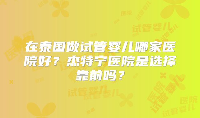 在泰国做试管婴儿哪家医院好？杰特宁医院是选择靠前吗？