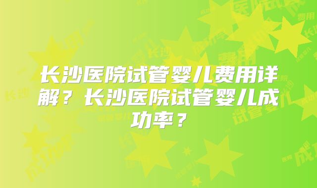 长沙医院试管婴儿费用详解？长沙医院试管婴儿成功率？