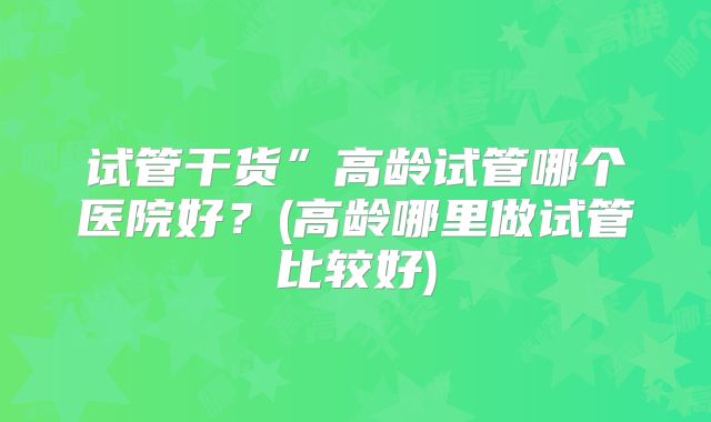 试管干货”高龄试管哪个医院好？(高龄哪里做试管比较好)