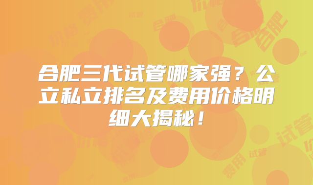合肥三代试管哪家强？公立私立排名及费用价格明细大揭秘！