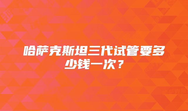 哈萨克斯坦三代试管要多少钱一次？
