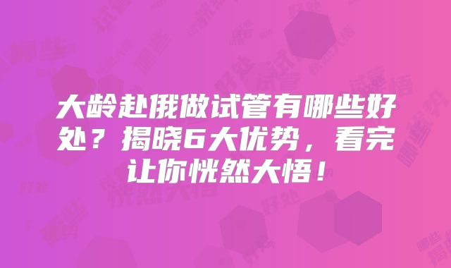 大龄赴俄做试管有哪些好处?揭晓6大优势,看完让你恍然大悟!