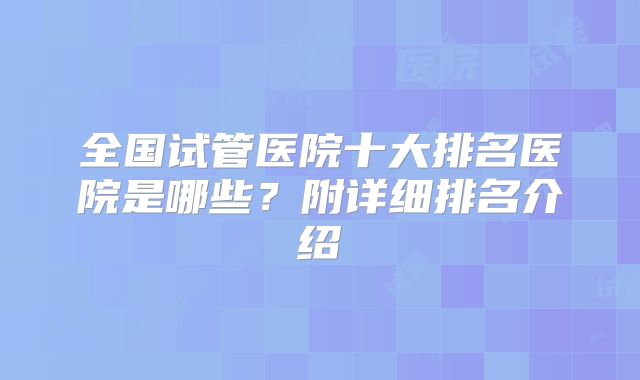 全国试管医院十大排名医院是哪些？附详细排名介绍