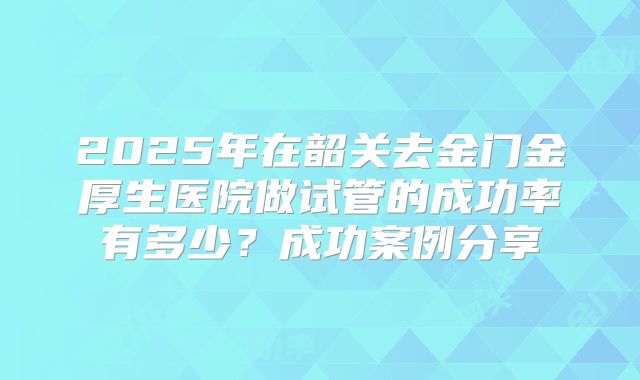 2025年在韶关去金门金厚生医院做试管的成功率有多少?成功案例分享