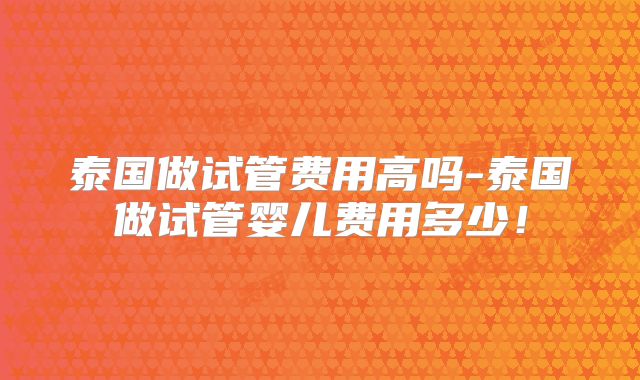 泰国做试管费用高吗-泰国做试管婴儿费用多少!