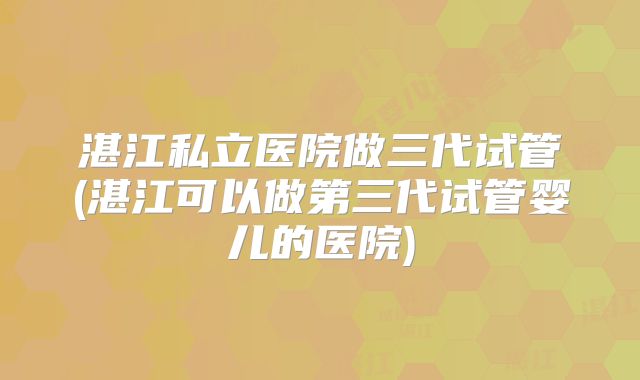 湛江私立医院做三代试管(湛江可以做第三代试管婴儿的医院)