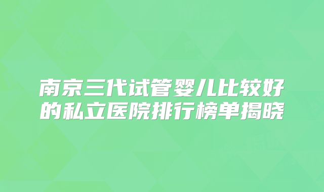 南京三代试管婴儿比较好的私立医院排行榜单揭晓
