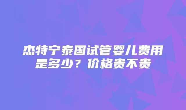 杰特宁泰国试管婴儿费用是多少?价格贵不贵