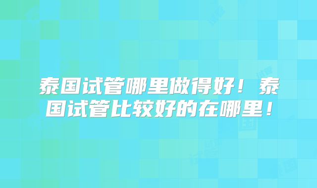 泰国试管哪里做得好!泰国试管比较好的在哪里!
