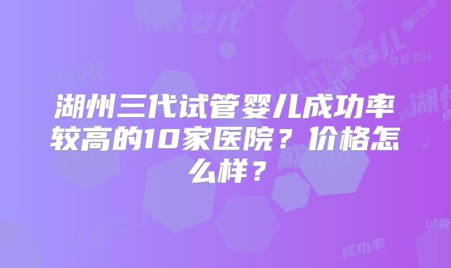 湖州三代试管婴儿成功率较高的10家医院？价格怎么样？