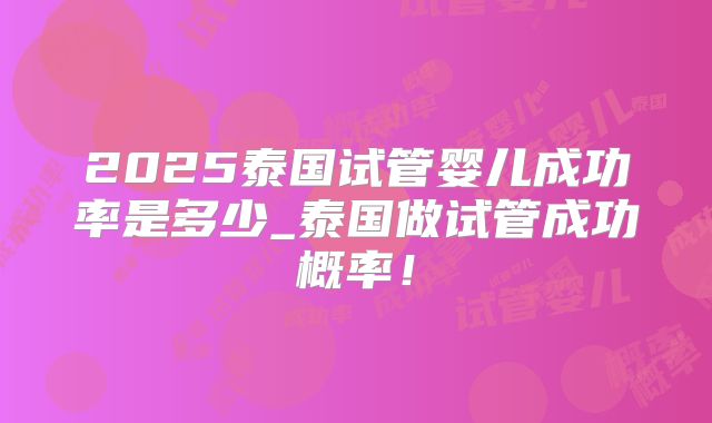 2025泰国试管婴儿成功率是多少_泰国做试管成功概率！