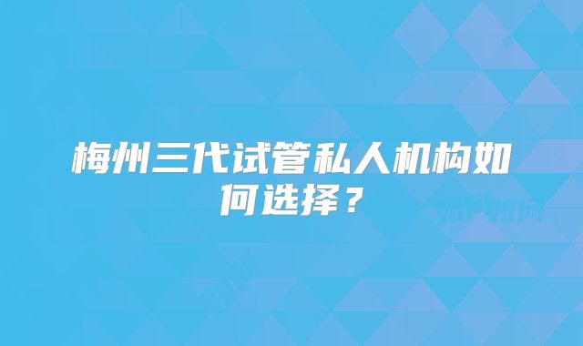 梅州三代试管私人机构如何选择?