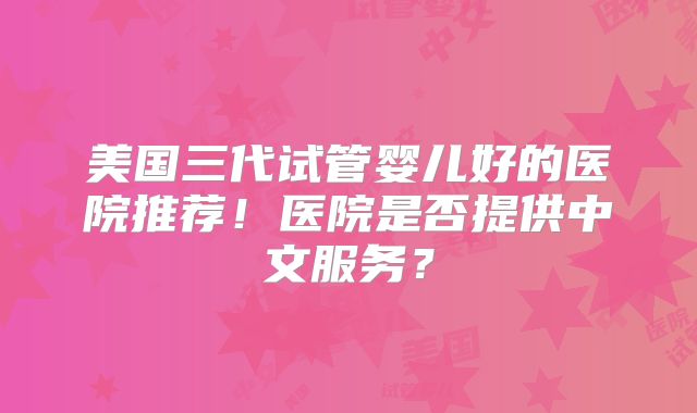 美国三代试管婴儿好的医院推荐!医院是否提供中文服务?