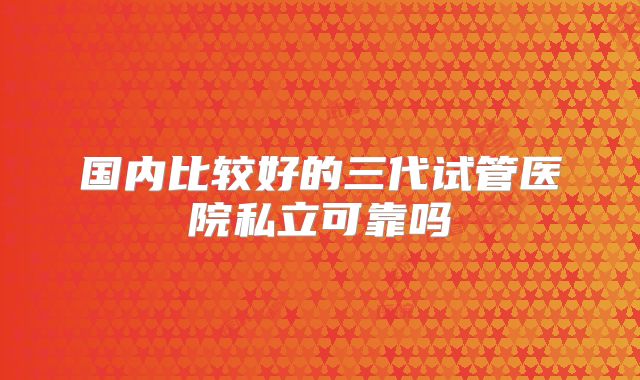 国内比较好的三代试管医院私立可靠吗