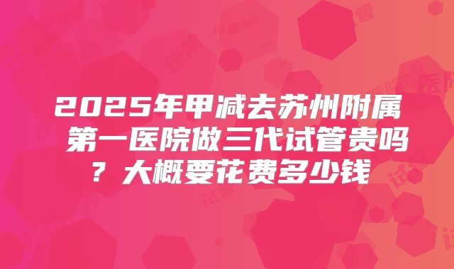 2025年甲减去苏州附属 第一医院做三代试管贵吗?大概要花费多少钱