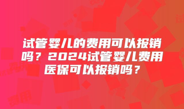 试管婴儿的费用可以报销吗？2024试管婴儿费用医保可以报销吗？
