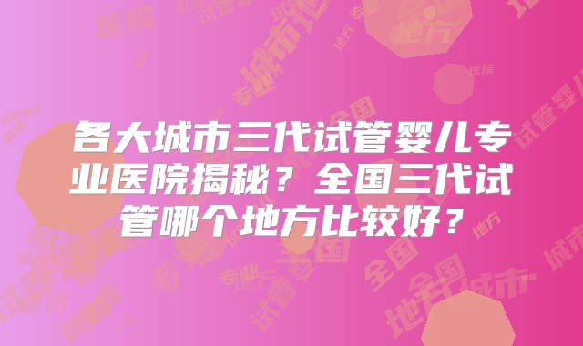 各大城市三代试管婴儿专业医院揭秘？全国三代试管哪个地方比较好？