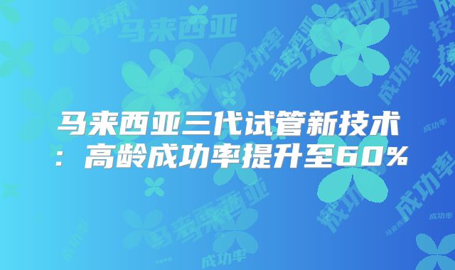 马来西亚三代试管新技术：高龄成功率提升至60%