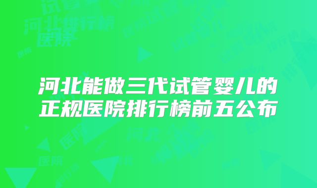 河北能做三代试管婴儿的正规医院排行榜前五公布