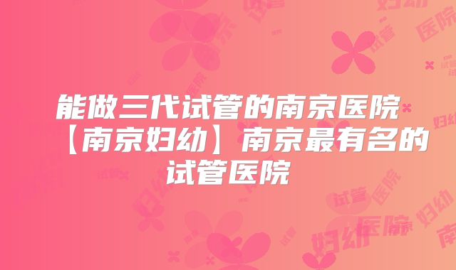 能做三代试管的南京医院【南京妇幼】南京最有名的试管医院