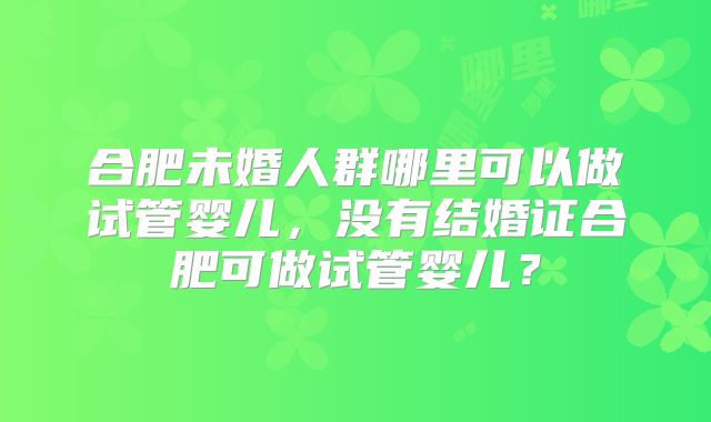 合肥未婚人群哪里可以做试管婴儿，没有结婚证合肥可做试管婴儿？