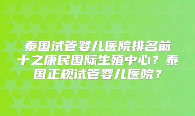 泰国试管婴儿医院排名前十之康民国际生殖中心？泰国正规试管婴儿医院？