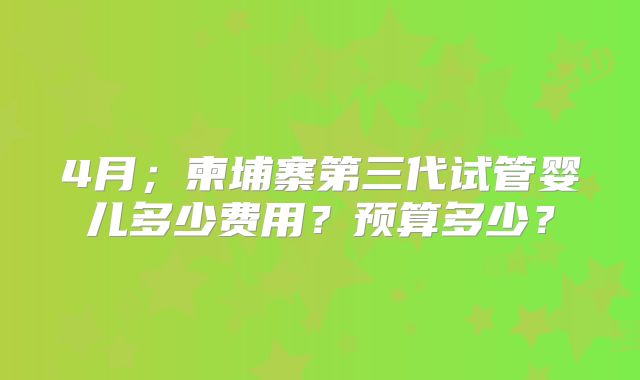 4月；柬埔寨第三代试管婴儿多少费用？预算多少？