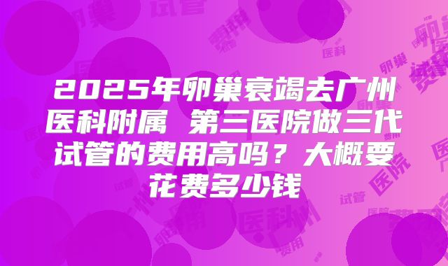 2025年卵巢衰竭去广州医科附属 第三医院做三代试管的费用高吗?大概要花费多少钱