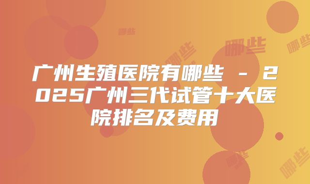 广州生殖医院有哪些 - 2025广州三代试管十大医院排名及费用