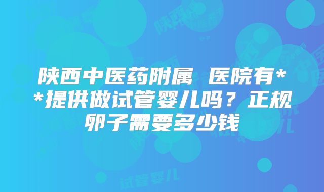 陕西中医药附属 医院有**提供做试管婴儿吗？正规卵子需要多少钱