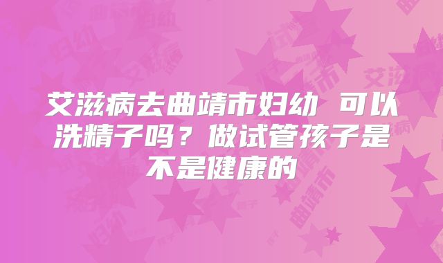艾滋病去曲靖市妇幼 可以洗精子吗？做试管孩子是不是健康的