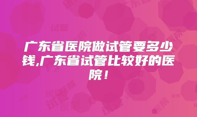 广东省医院做试管要多少钱,广东省试管比较好的医院！