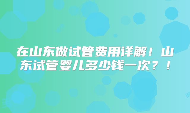 在山东做试管费用详解!山东试管婴儿多少钱一次?!