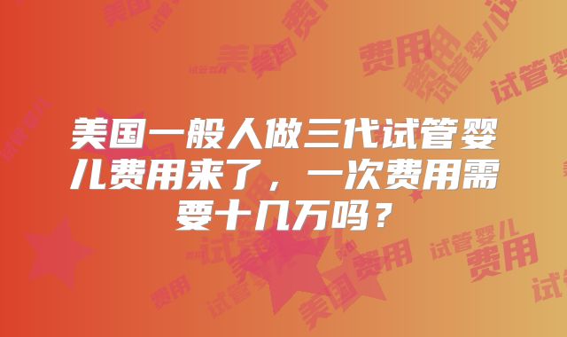 美国一般人做三代试管婴儿费用来了,一次费用需要十几万吗?