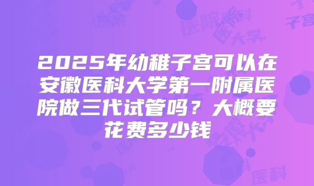 2025年幼稚子宫可以在安徽医科大学第一附属医院做三代试管吗？大概要花费多少钱