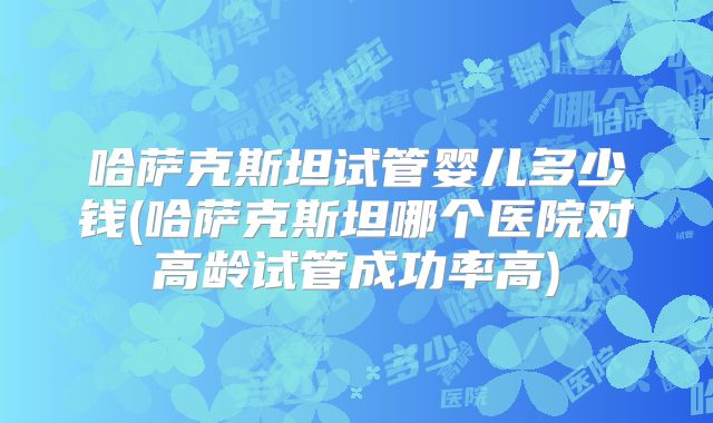 哈萨克斯坦试管婴儿多少钱(哈萨克斯坦哪个医院对高龄试管成功率高)