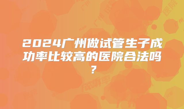 2024广州做试管生子成功率比较高的医院合法吗?