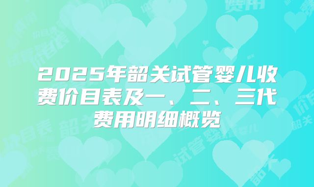 2025年韶关试管婴儿收费价目表及一、二、三代费用明细概览