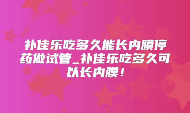 补佳乐吃多久能长内膜停药做试管_补佳乐吃多久可以长内膜!